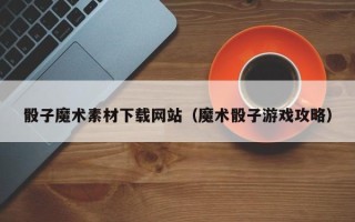 涟源骰子魔术素材下载网站（魔术骰子游戏攻略）